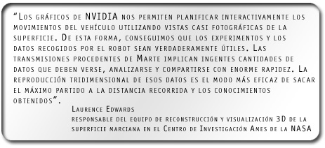 “Los gráficos de NVIDIA nos permiten planificar interactivamente los movimientos del vehículo utilizando vistas casi fotográficas de la superficie. De esta forma, conseguimos que los experimentos y los datos recogidos por el robot sean verdaderamente útiles. Las transmisiones procedentes de Marte implican ingentes cantidades de datos que deben verse, analizarse y compartirse con enorme rapidez. La reproducción tridimensional de esos datos es el modo más eficaz de sacar el máximo partido a la distancia recorrida y los conocimientos obtenidos”.