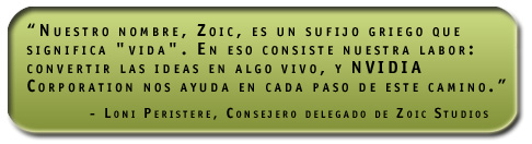 'Nuestro nombre, Zoic, es un sufijo griego que significa 'vida'. En eso consiste nuestra labor: convertir las ideas en algo vivo, y NVIDIA Corporation nos ayuda en cada paso de este camino.' Loni Peristere, Consejero delegado de Zoic Studios
